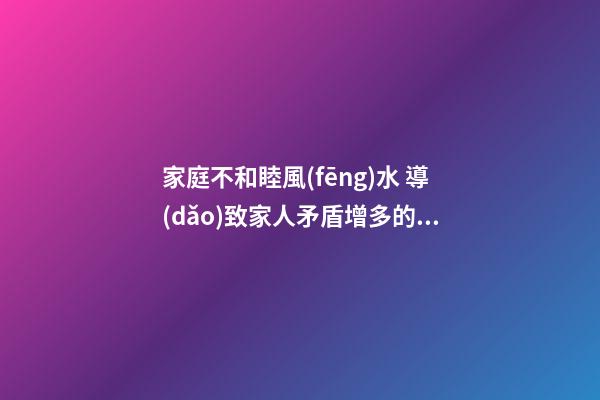 家庭不和睦風(fēng)水 導(dǎo)致家人矛盾增多的家居風(fēng)水